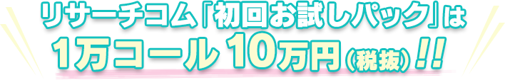 リサーチコム「初回お試しパック」は1万コール　10万円（税抜）！！